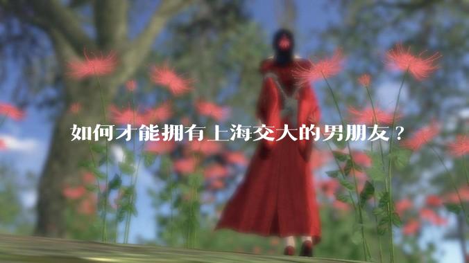 如何才能拥有上海交大的男朋友?